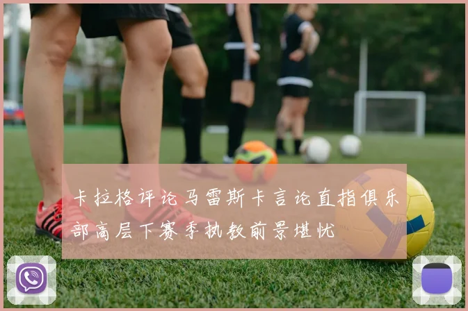 卡拉格评论马雷斯卡言论直指俱乐部高层下赛季执教前景堪忧