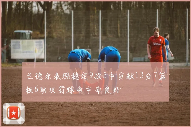 兰德尔表现稳定9投5中贡献13分7篮板6助攻罚球命中率良好