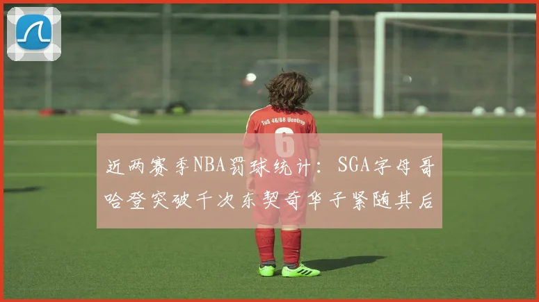 近两赛季NBA罚球统计：SGA字母哥哈登突破千次东契奇华子紧随其后