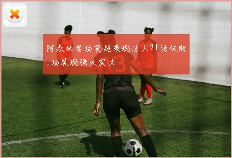 阿森纳客场英超表现惊人21场仅败1场展现强大实力
